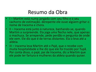 Resumo da Obra
• I – Martim está numa jangada com seu filho e o seu
cachorro de estimação. derepente ele ouve algúem gritar o
nome de Iracema e chora.
• II – Iracema está junto à natureza, banhando-se, quando
Martim a surpreende. Ela joga uma flecha nele, que apenas
o machuca. Se arrepende, pede perdão e pergunta de onde
ele vem. Ele diz que é de terras distantes. Ela o leva até a
aldeia.
• III – Iracema leva Martim até o Pajé, que o recebe com
muita hospitalidade e lhe diz que ele foi trazido por Tupã.
Por conta disso, o pajé, pai de Iracema, diz a Martim que
ele pode ter fartura e mulheres da aldeia quando quiser.
 