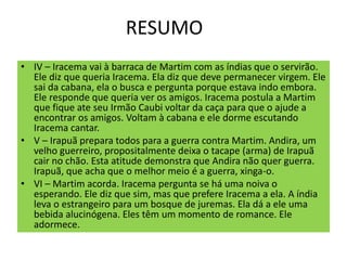 RESUMO
• IV – Iracema vai à barraca de Martim com as índias que o servirão.
Ele diz que queria Iracema. Ela diz que deve permanecer virgem. Ele
sai da cabana, ela o busca e pergunta porque estava indo embora.
Ele responde que queria ver os amigos. Iracema postula a Martim
que fique ate seu Irmão Caubi voltar da caça para que o ajude a
encontrar os amigos. Voltam à cabana e ele dorme escutando
Iracema cantar.
• V – Irapuã prepara todos para a guerra contra Martim. Andira, um
velho guerreiro, propositalmente deixa o tacape (arma) de Irapuã
cair no chão. Esta atitude demonstra que Andira não quer guerra.
Irapuã, que acha que o melhor meio é a guerra, xinga-o.
• VI – Martim acorda. Iracema pergunta se há uma noiva o
esperando. Ele diz que sim, mas que prefere Iracema a ela. A índia
leva o estrangeiro para um bosque de juremas. Ela dá a ele uma
bebida alucinógena. Eles têm um momento de romance. Ele
adormece.
 