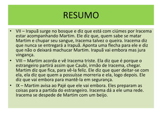 RESUMO
• VII – Irapuã surge no bosque e diz que está com ciúmes por Iracema
estar acompanhando Martim. Ele diz que, quem sabe se matar
Martim e chupar seu sangue, Iracema talvez o queira. Iracema diz
que nunca se entregará a Irapuã. Aponta uma flecha para ele e diz
que não o deixará machucar Martim. Irapuã vai embora mas jura
vingança.
• VIII – Martim acorda e vê Iracema triste. Ela diz que é porque o
estrangeiro partirá assim que Caubi, irmão de Iracema, chegar.
Martim diz que fica, para vê-la feliz. Ele diz que quer deitar-se com
ela, ela diz que quem a possuísse morreria e ela, logo depois. Ele
diz que vai embora para mantê-la em segurança.
• IX – Martim avisa ao Pajé que ele vai embora. Eles preparam as
coisas para a partida do estrangeiro. Iracema dá a ele uma rede.
Iracema se despede de Martim com um beijo.
 