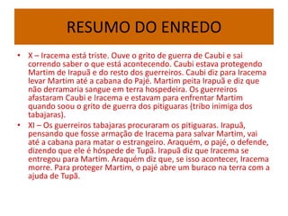 RESUMO DO ENREDO
• X – Iracema está triste. Ouve o grito de guerra de Caubi e sai
correndo saber o que está acontecendo. Caubi estava protegendo
Martim de Irapuã e do resto dos guerreiros. Caubi diz para Iracema
levar Martim até a cabana do Pajé. Martim peita Irapuã e diz que
não derramaria sangue em terra hospedeira. Os guerreiros
afastaram Caubi e Iracema e estavam para enfrentar Martim
quando soou o grito de guerra dos pitiguaras (tribo inimiga dos
tabajaras).
• XI – Os guerreiros tabajaras procuraram os pitiguaras. Irapuã,
pensando que fosse armação de Iracema para salvar Martim, vai
até a cabana para matar o estrangeiro. Araquém, o pajé, o defende,
dizendo que ele é hóspede de Tupã. Irapuã diz que Iracema se
entregou para Martim. Araquém diz que, se isso acontecer, Iracema
morre. Para proteger Martim, o pajé abre um buraco na terra com a
ajuda de Tupã.
 