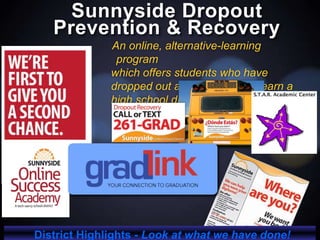 Sunnyside Dropout
Prevention & Recovery
An online, alternative-learning
program
which offers students who have
dropped out an opportunity to earn a
high school diploma.
District Highlights - Look at what we have done!
 