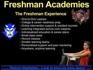 The Freshman Experience
• One-to-One Laptops
• College & career readiness prep
• Online intervention support & credited courses
• Learning integrated across core subjects
• Individualized education & career plans
• Small class sizes
• Honors classes
• Smaller learning teams
• Personalized support and peer mentoring
• Anywhere, anytime learning
District Highlights - Look at what we have done!
Freshman Academies
 
