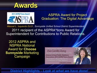 Awards
Manuel L. Isquierdo Ed.D., Sunnyside Unified School District Superintendent
2011 recipient of the ASPRA*tions Award for
Superintendent for Contributions to Public Relations.
District Highlights - Look at what we have done!
ASPRA Award for Project
Graduation: The Digital Advantage
2012 ASPRA and
NSPRA National
Award for Choose
Sunnyside Marketing
Campaign
 