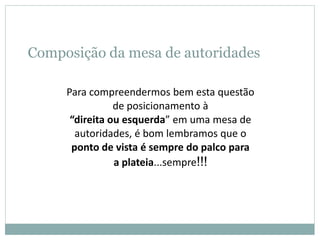Composição da mesa de autoridades
Para compreendermos bem esta questão
de posicionamento à
“direita ou esquerda” em uma mesa de
autoridades, é bom lembramos que o
ponto de vista é sempre do palco para
a plateia...sempre!!!
 