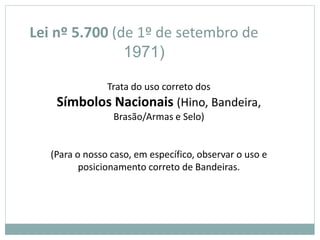 Lei nº 5.700 (de 1º de setembro de
1971)
Trata do uso correto dos
Símbolos Nacionais (Hino, Bandeira,
Brasão/Armas e Selo)
(Para o nosso caso, em específico, observar o uso e
posicionamento correto de Bandeiras.
 