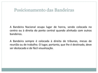 Posicionamento das Bandeiras
A Bandeira Nacional ocupa lugar de honra, sendo colocada no
centro ou à direita do ponto central quando alinhada com outras
bandeiras.
A Bandeira sempre é colocada à direita de tribunas, mesas de
reunião ou de trabalho. O lugar, portanto, que lhe é destinado, deve
ser destacado e de fácil visualização.
 