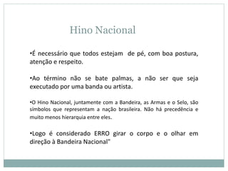 Hino Nacional
•É necessário que todos estejam de pé, com boa postura,
atenção e respeito.
•Ao término não se bate palmas, a não ser que seja
executado por uma banda ou artista.
•O Hino Nacional, juntamente com a Bandeira, as Armas e o Selo, são
símbolos que representam a nação brasileira. Não há precedência e
muito menos hierarquia entre eles.
•Logo é considerado ERRO girar o corpo e o olhar em
direção à Bandeira Nacional"
 
