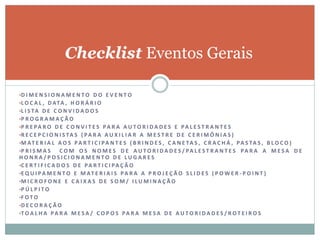 Checklist Eventos Gerais
•D I M E N S I O N A M E N T O D O E V E N T O
•L O C A L , D ATA , H O R Á R I O
•L I S TA D E C O N V I D A D O S
•P R O G R A M A Ç Ã O
•P R E PA R O D E C O N V I T E S PA R A A U T O R I D A D E S E PA L E S T R A N T E S
•R E C E P C I O N I S TA S ( PA R A A U X I L I A R A M E S T R E D E C E R I M Ô N I A S )
•M AT E R I A L A O S PA R T I C I PA N T E S ( B R I N D E S , C A N E TA S , C R A C H Á , PA S TA S , B L O C O )
•P R I S M A S C O M O S N O M E S D E A U T O R I D A D E S / PA L E S T R A N T E S PA R A A M E S A D E
H O N R A / P O S I C I O N A M E N T O D E L U G A R E S
•C E R T I F I C A D O S D E PA R T I C I PA Ç Ã O
•E Q U I PA M E N T O E M AT E R I A I S PA R A A P R O J E Ç Ã O S L I D E S ( P O W E R - P O I N T )
•M I C R O F O N E E C A I X A S D E S O M / I L U M I N A Ç Ã O
•P Ú L P I T O
•F O T O
•D E C O R A Ç Ã O
•T O A L H A PA R A M E S A / C O P O S PA R A M E S A D E A U T O R I D A D E S / R O T E I R O S
 