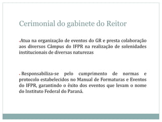 Cerimonial do gabinete do Reitor
●Atua na organização de eventos do GR e presta colaboração
aos diversos Câmpus do IFPR na realização de solenidades
institucionais de diversas naturezas
● Responsabiliza-se pelo cumprimento de normas e
protocolo estabelecidos no Manual de Formaturas e Eventos
do IFPR, garantindo o êxito dos eventos que levam o nome
do Instituto Federal do Paraná.
 