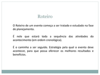 Roteiro
O Roteiro de um evento começa a ser tratado e estudado na fase
de planejamento.
É nele que estará toda a sequência das atividades do
acontecimento (em ordem cronológica).
É o caminho a ser seguido. Estratégia pela qual o evento deve
acontecer, para que possa oferecer os melhores resultados e
benefícios.
 
