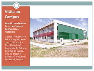 Visita ao
Campus
Reunião com Diretor-
Geral, servidores e
Cerimonial da
Prefeitura.
(Local da inauguração,
Placa inaugural, Pano
para cobrir a placa,
Fitas (desenlace),
Apresentação Cultural,
Convites do evento,
Lista de presença
Bandeiras, Hino, Som,
Microfone, Púlpito.
 