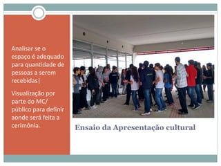 Ensaio da Apresentação cultural
Analisar se o
espaço é adequado
para quantidade de
pessoas a serem
recebidas|
Visualização por
parte do MC/
público para definir
aonde será feita a
cerimônia.
 