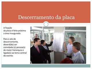 Descerramento da placa
A fixação
da placa é feita próxima
a área inaugurada.
Para o ato de
descerramento,
deverá(ão) ser
convidada (s) pessoa(s)
de maior hierarquia e
ligada(s) ao tema central
do evento
 