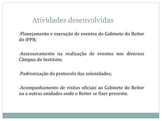 Atividades desenvolvidas
●Planejamento e execução de eventos do Gabinete do Reitor
do IFPR;
●Assessoramento na realização de eventos nos diversos
Câmpus do Instituto;
●Padronização do protocolo das solenidades;
●Acompanhamento de visitas oficiais ao Gabinete do Reitor
ou a outras unidades onde o Reitor se fizer presente.
 