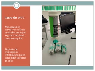 Tubo de PVC
Mensagens de
servidores e alunos
enroladas em papel
vegetal e escritas à
caneta nanquim.
Depósito de
mensagens e
informações que só
serão lidas daqui há
10 anos
 