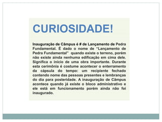 CURIOSIDADE!
Inauguração de Câmpus é # de Lançamento de Pedra
Fundamental. É dado o nome de “Lançamento de
Pedra Fundamental” quando existe o terreno, porém
não existe ainda nenhuma edificação em cima dele.
Significa o início de uma obra importante. Durante
esta cerimônia é costume acontecer o enterramento
da cápsula do tempo: um recipiente fechado
contendo nome das pessoas presentes e lembranças
do dia para posteridade. A inauguração de Câmpus
acontece quando já existe o bloco administrativo e
ele está em funcionamento porém ainda não foi
inaugurado.
 