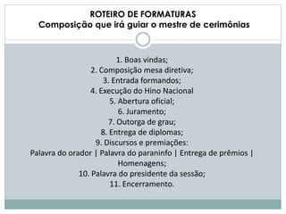 ROTEIRO DE FORMATURAS
Composição que irá guiar o mestre de cerimônias
1. Boas vindas;
2. Composição mesa diretiva;
3. Entrada formandos;
4. Execução do Hino Nacional
5. Abertura oficial;
6. Juramento;
7. Outorga de grau;
8. Entrega de diplomas;
9. Discursos e premiações:
Palavra do orador | Palavra do paraninfo | Entrega de prêmios |
Homenagens;
10. Palavra do presidente da sessão;
11. Encerramento.
 