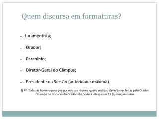 Quem discursa em formaturas?
● Juramentista;
● Orador;
● Paraninfo;
● Diretor-Geral do Câmpus;
● Presidente da Sessão (autoridade máxima)
§ 4º. Todas as homenagens que porventura a turma queira realizar, deverão ser feitas pelo Orador.
O tempo do discurso do Orador não poderá ultrapassar 15 (quinze) minutos.
 