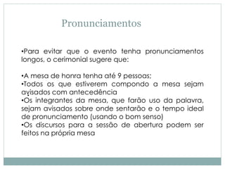 Pronunciamentos
●
•Para evitar que o evento tenha pronunciamentos
longos, o cerimonial sugere que:
•A mesa de honra tenha até 9 pessoas;
•Todos os que estiverem compondo a mesa sejam
avisados com antecedência
•Os integrantes da mesa, que farão uso da palavra,
sejam avisados sobre onde sentarão e o tempo ideal
de pronunciamento (usando o bom senso)
•Os discursos para a sessão de abertura podem ser
feitos na própria mesa
 