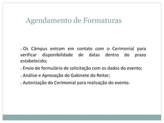 Agendamento de Formaturas
● Os Câmpus entram em contato com o Cerimonial para
verificar disponibilidade de datas dentro do prazo
estabelecido;
● Envio do formulário de solicitação com os dados do evento;
● Análise e Aprovação do Gabinete do Reitor;
● Autorização do Cerimonial para realização do evento.
 