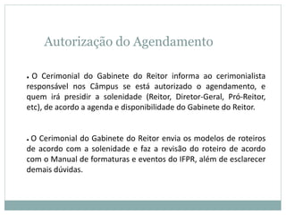 Autorização do Agendamento
● O Cerimonial do Gabinete do Reitor informa ao cerimonialista
responsável nos Câmpus se está autorizado o agendamento, e
quem irá presidir a solenidade (Reitor, Diretor-Geral, Pró-Reitor,
etc), de acordo a agenda e disponibilidade do Gabinete do Reitor.
● O Cerimonial do Gabinete do Reitor envia os modelos de roteiros
de acordo com a solenidade e faz a revisão do roteiro de acordo
com o Manual de formaturas e eventos do IFPR, além de esclarecer
demais dúvidas.
 