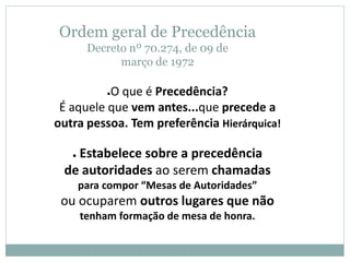 Ordem geral de Precedência
Decreto nº 70.274, de 09 de
março de 1972
●O que é Precedência?
É aquele que vem antes...que precede a
outra pessoa. Tem preferência Hierárquica!
● Estabelece sobre a precedência
de autoridades ao serem chamadas
para compor “Mesas de Autoridades”
ou ocuparem outros lugares que não
tenham formação de mesa de honra.
 