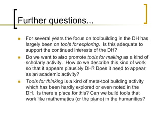Further questions...
 For several years the focus on toolbuilding in the DH has
largely been on tools for exploring. Is this adequate to
support the continued interests of the DH?
 Do we want to also promote tools for making as a kind of
scholarly activity. How do we describe this kind of work
so that it appears plausibly DH? Does it need to appear
as an academic activity?
 Tools for thinking is a kind of meta-tool building activity
which has been hardly explored or even noted in the
DH. Is there a place for this? Can we build tools that
work like mathematics (or the piano) in the humanities?
 