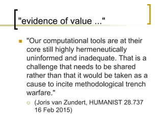 "evidence of value ..."
 "Our computational tools are at their
core still highly hermeneutically
uninformed and inadequate. That is a
challenge that needs to be shared
rather than that it would be taken as a
cause to incite methodological trench
warfare."
 (Joris van Zundert, HUMANIST 28.737
16 Feb 2015)
 