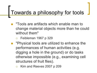 Towards a philosophy for tools
 "Tools are artifacts which enable man to
change material objects more than he could
without them"
 Feibleman 1967 p 329
 "Physical tools are utilized to enhance the
performances of human activities (e.g.
digging a hole in the ground) or do tasks
otherwise impossible (e.g., examining cell
structures of fruit flies).
 Kim and Reeves 2007 p 209
 