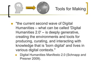  "the current second wave of Digital
Humanities – what can be called 'Digital
Humanities 2.0' – is deeply generative,
creating the environments and tools for
producing, curating, and interacting with
knowledge that is 'born digital' and lives in
various digital contexts."
 Digital Humanities Manifesto 2.0 (Schnapp and
Presner 2009).
Tools for MakingMaking
 