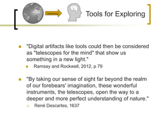  "Digital artifacts like tools could then be considered
as "telescopes for the mind" that show us
something in a new light."
 Ramsay and Rockwell, 2012, p 79
 "By taking our sense of sight far beyond the realm
of our forebears' imagination, these wonderful
instruments, the telescopes, open the way to a
deeper and more perfect understanding of nature."
 René Descartes, 1637
Tools for ExploringObserving
 
