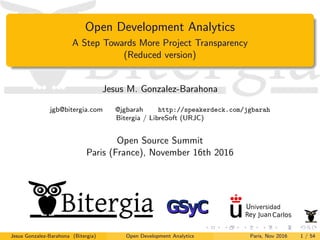 Open Development Analytics
A Step Towards More Project Transparency
(Reduced version)
Jesus M. Gonzalez-Barahona
jgb@bitergia.com @jgbarah http://speakerdeck.com/jgbarah
Bitergia / LibreSoft (URJC)
Open Source Summit
Paris (France), November 16th 2016
Jesus Gonzalez-Barahona (Bitergia) Open Development Analytics Paris, Nov 2016 1 / 54
 