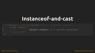 #JFall #PatternMatching @hannotify @PeterWessels
Instanceof-and-cast
Instanceof-and-cast
(Guitar) product; // 2. perform conversion
if (product instanceof Guitar) { // 1. is product a Guitar?
1
Guitar lesPaul =
2
3
// use lesPaul
4
}
5
 