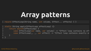#JFall #PatternMatching @hannotify @PeterWessels
Array patterns
Array patterns
record EffectLoop(String name, int volume, Effect... effects) { }
1
static String apply(EffectLoop effectLoop) {}
return switch(effectLoop) {
case EffectLoop(var name, var volume) -> "Effect loop contains no eff
case EffectLoop(_, _, var effect) -> "Effect loop contains exactly on
1
2
3
4
5 }
6 }
 