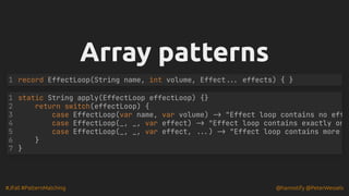 #JFall #PatternMatching @hannotify @PeterWessels
Array patterns
Array patterns
record EffectLoop(String name, int volume, Effect... effects) { }
1
static String apply(EffectLoop effectLoop) {}
return switch(effectLoop) {
case EffectLoop(var name, var volume) -> "Effect loop contains no eff
case EffectLoop(_, _, var effect) -> "Effect loop contains exactly on
case EffectLoop(_, _, var effect, ...) -> "Effect loop contains more
1
2
3
4
5
6 }
7 }
 