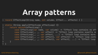 #JFall #PatternMatching @hannotify @PeterWessels
Array patterns
Array patterns
record EffectLoop(String name, int volume, Effect... effects) { }
1
static String apply(EffectLoop effectLoop) {}
return switch(effectLoop) {
case EffectLoop(var name, var volume) -> "Effect loop contains no eff
case EffectLoop(_, _, var effect) -> "Effect loop contains exactly on
case EffectLoop(_, _, var effect, ...) -> "Effect loop contains more
case EffectLoop(_, _, var effect1, var effect2) -> "Effect loop conta
case EffectLoop(_, _, var effect1, var effect2, ...) -> "Effect loop
1
2
3
4
5
6
7
8 }
9 }
 