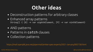 #JFall #PatternMatching @hannotify @PeterWessels
Other ideas
Other ideas
Deconstruction patterns for arbitrary classes
Enhanced array patterns
String[] { [8] -> var eighthElement, [9] -> var ninthElement}
AND patterns
Patterns in catch clauses
Collection patterns
https://mail.openjdk.java.net/pipermail/amber-spec-experts/2021-January/002758.html
 