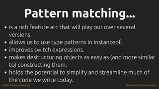 #JFall #PatternMatching @hannotify @PeterWessels
Pattern matching...
Pattern matching...
is a rich feature arc that will play out over several
versions.
allows us to use type patterns in instanceof.
improves switch expressions.
makes destructuring objects as easy as (and more similar
to) constructing them.
holds the potential to simplify and streamline much of
the code we write today.
 