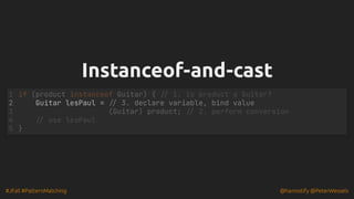 #JFall #PatternMatching @hannotify @PeterWessels
Instanceof-and-cast
Instanceof-and-cast
Guitar lesPaul = // 3. declare variable, bind value
if (product instanceof Guitar) { // 1. is product a Guitar?
1
2
(Guitar) product; // 2. perform conversion
3
// use lesPaul
4
}
5
 