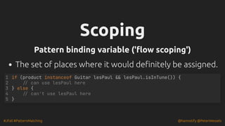 #JFall #PatternMatching @hannotify @PeterWessels
Scoping
Scoping
Pattern binding variable ('flow scoping')
Pattern binding variable ('flow scoping')
The set of places where it would definitely be assigned.
if (product instanceof Guitar lesPaul && lesPaul.isInTune()) {
// can use lesPaul here
} else {
// can't use lesPaul here
}
1
2
3
4
5
 