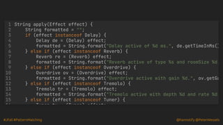#JFall #PatternMatching @hannotify @PeterWessels
String apply(Effect effect) {
String formatted = "";
if (effect instanceof Delay) {
Delay de = (Delay) effect;
formatted = String.format("Delay active of %d ms.", de.getTimeInMs()
} else if (effect instanceof Reverb) {
Reverb re = (Reverb) effect;
formatted = String.format("Reverb active of type %s and roomSize %d.
} else if (effect instanceof Overdrive) {
Overdrive ov = (Overdrive) effect;
formatted = String.format("Overdrive active with gain %d.", ov.getGa
} else if (effect instanceof Tremolo) {
Tremolo tr = (Tremolo) effect;
formatted = String.format("Tremolo active with depth %d and rate %d.
} else if (effect instanceof Tuner) {
Tuner tu (Tuner) effect;
1
2
3
4
5
6
7
8
9
10
11
12
13
14
15
16
 