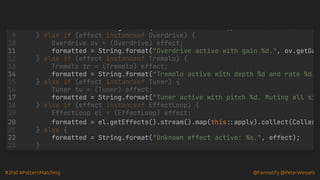 #JFall #PatternMatching @hannotify @PeterWessels
formatted String.format( Reverb active of type %s and roomSize %d.
formatted = String.format("Overdrive active with gain %d.", ov.getGa
formatted = String.format("Tremolo active with depth %d and rate %d.
formatted = String.format("Tuner active with pitch %d. Muting all si
formatted = el.getEffects().stream().map(this::apply).collect(Collec
formatted = String.format("Unknown effect active: %s.", effect);
8
} else if (effect instanceof Overdrive) {
9
Overdrive ov = (Overdrive) effect;
10
11
} else if (effect instanceof Tremolo) {
12
Tremolo tr = (Tremolo) effect;
13
14
} else if (effect instanceof Tuner) {
15
Tuner tu = (Tuner) effect;
16
17
} else if (effect instanceof EffectLoop) {
18
EffectLoop el = (EffectLoop) effect;
19
20
} else {
21
22
}
23
 