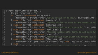 #JFall #PatternMatching @hannotify @PeterWessels
String apply(Effect effect) {
String formatted = "";
if (effect instanceof Delay de) {
} else if (effect instanceof Reverb re) {
} else if (effect instanceof Overdrive ov) {
} else if (effect instanceof Tremolo tr) {
} else if (effect instanceof Tuner tu) {
} else if (effect instanceof EffectLoop el) {
1
2
3
4 formatted = String.format("Delay active of %d ms.", de.getTimeInMs()
5
6 formatted = String.format("Reverb active of type %s and roomSize %d.
7
8 formatted = String.format("Overdrive active with gain %d.", ov.getGa
9
10 formatted = String.format("Tremolo active with depth %d and rate %d.
11
12 formatted = String.format("Tuner active with pitch %d. Muting all si
13
14 formatted = el.getEffects().stream().map(this::apply).collect(Collec
15 } else {
16 formatted String format("Unknown effect active: %s " effect);
 