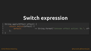 #JFall #PatternMatching @hannotify @PeterWessels
Switch expression
Switch expression
1 String apply(Effect effect) {
2 return switch(effect) {
3 default -> String.format("Unknown effect active: %s.", eff
4 };
5 }
 