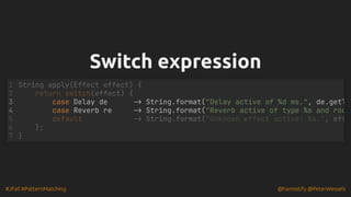 #JFall #PatternMatching @hannotify @PeterWessels
Switch expression
Switch expression
case Delay de -> String.format("Delay active of %d ms.", de.getT
case Reverb re -> String.format("Reverb active of type %s and roo
String apply(Effect effect) {
1
return switch(effect) {
2
3
4
5 default -> String.format("Unknown effect active: %s.", eff
6 };
7 }
 