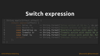 #JFall #PatternMatching @hannotify @PeterWessels
Switch expression
Switch expression
1 String apply(Effect effect) {
2 return switch(effect) {
3 case Delay de -> String.format("Delay active of %d ms.", de.get
4 case Reverb re -> String.format("Reverb active of type %s and ro
5 case Overdrive ov -> String.format("Overdrive active with gain %d."
6 case Tremolo tr -> String.format("Tremolo active with depth %d an
7 case Tuner tu -> String.format("Tuner active with pitch %d. Mut
8 default -> String.format("Unknown effect active: %s.", ef
9 };
10 }
 