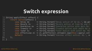 #JFall #PatternMatching @hannotify @PeterWessels
Switch expression
Switch expression
String apply(Effect effect) {
return switch(effect) {
case Delay de -> String.format("Delay active of %d ms.", de.get
case Reverb re -> String.format("Reverb active of type %s and ro
case Overdrive ov -> String.format("Overdrive active with gain %d."
case Tremolo tr -> String.format("Tremolo active with depth %d an
case Tuner tu -> String.format("Tuner active with pitch %d. Mut
case EffectLoop el -> el.getEffects().stream().map(this::apply).coll
default -> String.format("Unknown effect active: %s.", ef
};
}
1
2
3
4
5
6
7
8
9
10
11
 