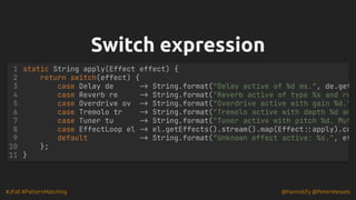 #JFall #PatternMatching @hannotify @PeterWessels
Switch expression
Switch expression
static String apply(Effect effect) {
return switch(effect) {
case Delay de -> String.format("Delay active of %d ms.", de.get
case Reverb re -> String.format("Reverb active of type %s and ro
case Overdrive ov -> String.format("Overdrive active with gain %d."
case Tremolo tr -> String.format("Tremolo active with depth %d an
case Tuner tu -> String.format("Tuner active with pitch %d. Mut
case EffectLoop el -> el.getEffects().stream().map(Effect::apply).co
default -> String.format("Unknown effect active: %s.", ef
};
}
1
2
3
4
5
6
7
8
9
10
11
 