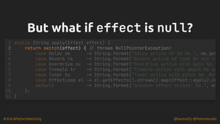 #JFall #PatternMatching @hannotify @PeterWessels
But what if
But what if effect
effect is
is null
null?
?
return switch(effect) { // throws NullPointerException!
static String apply(Effect effect) {
1
2
case Delay de -> String.format("Delay active of %d ms.", de.get
3
case Reverb re -> String.format("Reverb active of type %s and ro
4
case Overdrive ov -> String.format("Overdrive active with gain %d."
5
case Tremolo tr -> String.format("Tremolo active with depth %d an
6
case Tuner tu -> String.format("Tuner active with pitch %d. Mut
7
case EffectLoop el -> el.getEffects().stream().map(Effect::apply).co
8
default -> String.format("Unknown effect active: %s.", ef
9
};
10
}
11
 