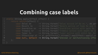#JFall #PatternMatching @hannotify @PeterWessels
Combining case labels
Combining case labels
case null, default -> String.format("Unknown or malfunctioning effec
static String apply(Effect effect) {
1
return switch(effect) {
2
case Delay de -> String.format("Delay active of %d ms.", de.get
3
case Reverb re -> String.format("Reverb active of type %s and ro
4
case Overdrive ov -> String.format("Overdrive active with gain %d."
5
case Tremolo tr -> String.format("Tremolo active with depth %d an
6
case Tuner tu -> String.format("Tuner active with pitch %d. Mut
7
case EffectLoop el -> el.getEffects().stream().map(Effect::apply).co
8
9
};
10
}
11
 